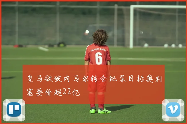 皇马欲破内马尔转会纪录目标奥利塞要价超22亿