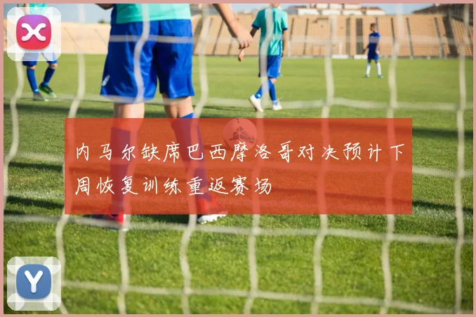 内马尔缺席巴西摩洛哥对决预计下周恢复训练重返赛场
