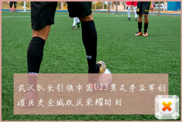 武汉队长引领中国U23男足夺亚军创造历史全城欢庆荣耀时刻