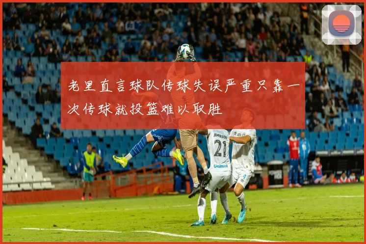 老里直言球队传球失误严重只靠一次传球就投篮难以取胜