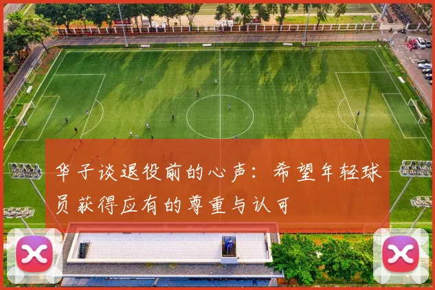 华子谈退役前的心声：希望年轻球员获得应有的尊重与认可