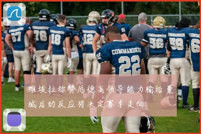 维埃拉称赞厄德高领导能力输给曼城后的反应将决定赛季走向