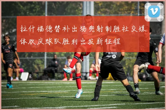 拉什福德替补出场兜射制胜社交媒体欢庆球队胜利出发新征程