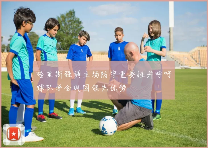哈里斯强调主场防守重要性并呼吁球队学会巩固领先优势