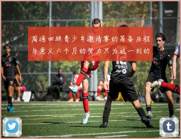 周通回顾青少年邀请赛的筹备历程与意义六个月的努力只为这一刻的精彩