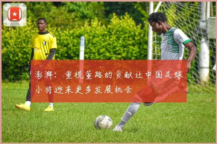 澎湃：重视董路的贡献让中国足球小将迎来更多发展机会