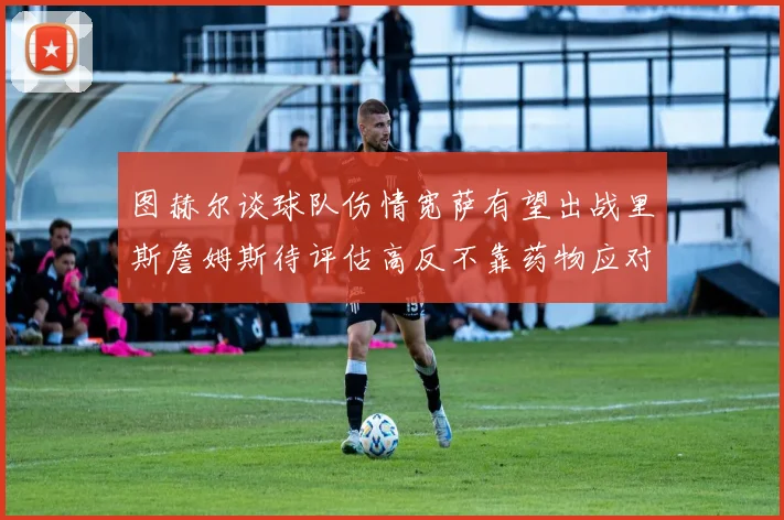 图赫尔谈球队伤情宽萨有望出战里斯詹姆斯待评估高反不靠药物应对